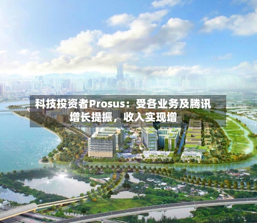 科技投资者Prosus：受各业务及腾讯增长提振，收入实现增-第2张图片