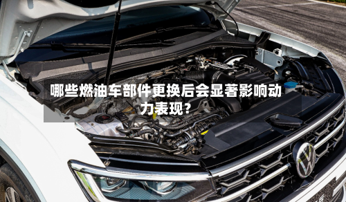 哪些燃油车部件更换后会显著影响动力表现？
