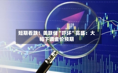 短期看跌！美联储“吓坏”高盛：大幅下调金价预期