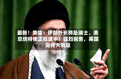 最新！美媒：伊朗外长将赴瑞士，美总统特使正在途中！猛烈抛售	，英国突传大消息-第2张图片