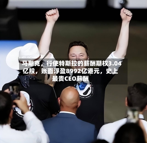 马斯克，行使特斯拉的薪酬期权3.04亿股，账面浮盈8992亿港元，史上最贵CEO薪酬
