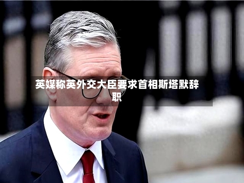 英媒称英外交大臣要求首相斯塔默辞职