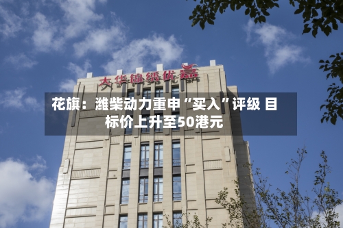 花旗：潍柴动力重申“买入”评级 目标价上升至50港元-第2张图片