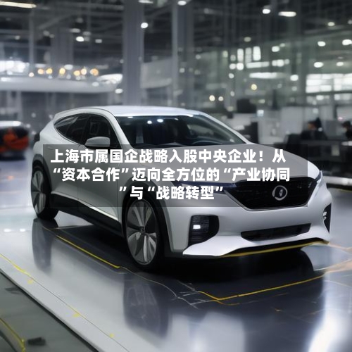 上海市属国企战略入股中央企业！从“资本合作	”迈向全方位的“产业协同”与“战略转型”-第2张图片