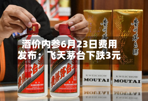 酒价内参6月23日费用发布：飞天茅台下跌3元