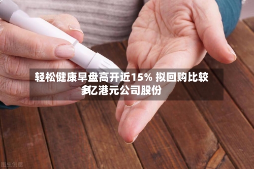 轻松健康早盘高开近15% 拟回购比较多1亿港元公司股份-第2张图片
