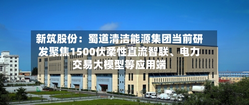 新筑股份：蜀道清洁能源集团当前研发聚焦1500伏柔性直流智联、电力交易大模型等应用端-第3张图片