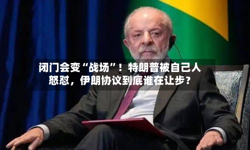 闭门会变“战场”！特朗普被自己人怒怼	，伊朗协议到底谁在让步？-第3张图片