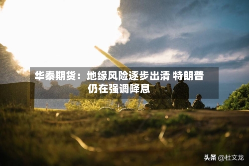 华泰期货：地缘风险逐步出清 特朗普仍在强调降息
