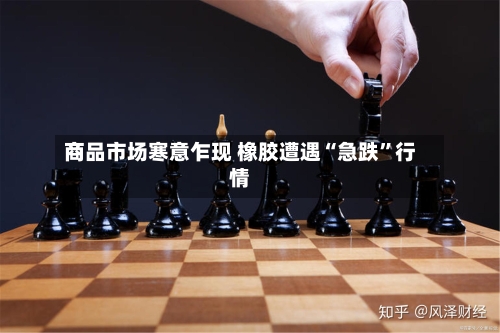 商品市场寒意乍现 橡胶遭遇“急跌	”行情-第2张图片