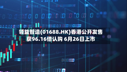 领益智造(01688.HK)香港公开发售获96.16倍认购 6月26日上市