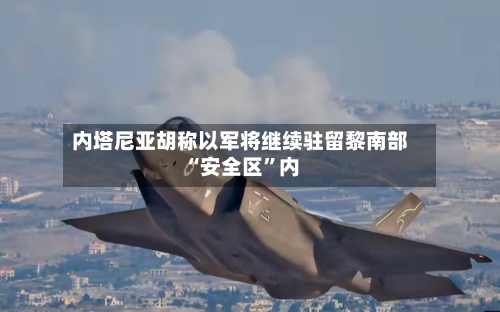 内塔尼亚胡称以军将继续驻留黎南部“安全区”内