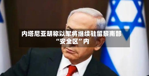 内塔尼亚胡称以军将继续驻留黎南部“安全区	”内-第3张图片