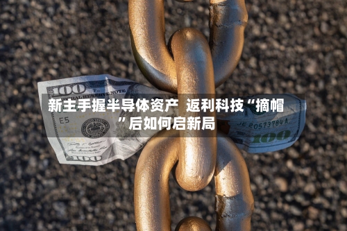 新主手握半导体资产  返利科技“摘帽	”后如何启新局-第2张图片