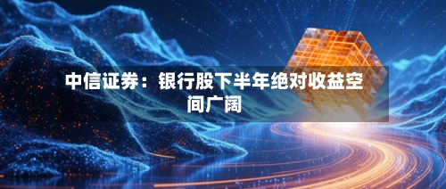 中信证券：银行股下半年绝对收益空间广阔
