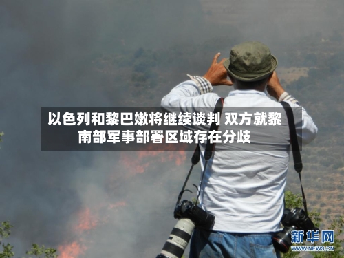 以色列和黎巴嫩将继续谈判 双方就黎南部军事部署区域存在分歧
