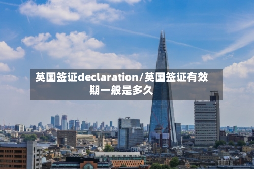 英国签证declaration/英国签证有效期一般是多久-第3张图片